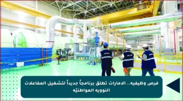 فرص وظيفية.. الإمارات تطلق برنامجاً جديداً لتشغيل المفاعلات النووية المواطنيّة